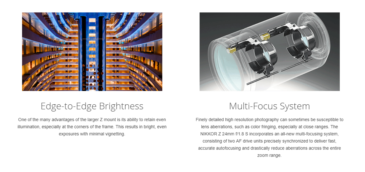 Nikon NIKKOR Z 24mm f/1.8 S 10 Diseñadas y optimizadas para aprovechar al máximo la montura más grande del sistema Z, las lentes Z reúnen sustancialmente más luz, proporcionando una iluminación uniforme y una nitidez mejorada desde el centro del marco hasta los bordes lejanos. El enfoque automático es rápido y silencioso. La grabación de vídeo es limpia y suave, con una respiración de enfoque muy minimizada y una reducción de las tambaleos. Los controles intuitivos en la lente se pueden personalizar según su estilo de disparo individual y mucho más. Las lentes Z están diseñadas con un sentido de consistencia que combina fiabilidad y belleza con un rendimiento óptico de próxima dimensión para una completa libertad en la creación de imágenes.